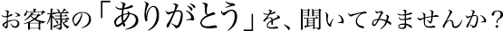 お客様の「ありがとう」を、聞いてみませんか?